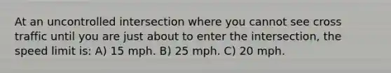 At an uncontrolled intersection where you cannot see cross traffic until you are just about to enter the intersection, the speed limit is: A) 15 mph. B) 25 mph. C) 20 mph.