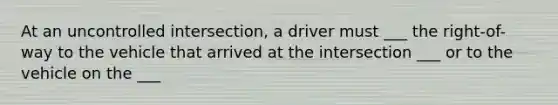 At an uncontrolled intersection, a driver must ___ the right-of-way to the vehicle that arrived at the intersection ___ or to the vehicle on the ___