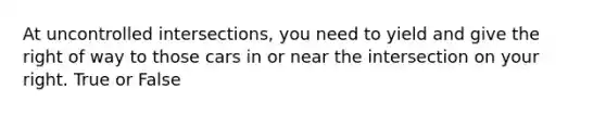 At uncontrolled intersections, you need to yield and give the right of way to those cars in or near the intersection on your right. True or False