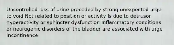 Uncontrolled loss of urine preceded by strong unexpected urge to void Not related to position or activity Is due to detrusor hyperactivity or sphincter dysfunction Inflammatory conditions or neurogenic disorders of the bladder are associated with urge incontinence