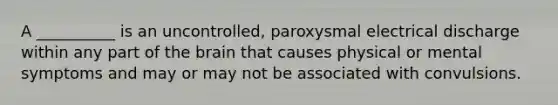 A __________ is an uncontrolled, paroxysmal electrical discharge within any part of the brain that causes physical or mental symptoms and may or may not be associated with convulsions.