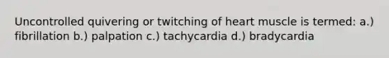 Uncontrolled quivering or twitching of heart muscle is termed: a.) fibrillation b.) palpation c.) tachycardia d.) bradycardia