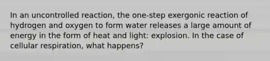 In an uncontrolled reaction, the one-step exergonic reaction of hydrogen and oxygen to form water releases a large amount of energy in the form of heat and light: explosion. In the case of cellular respiration, what happens?