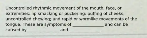 Uncontrolled rhythmic movement of the mouth, face, or extremities; lip smacking or puckering; puffing of cheeks; uncontrolled chewing; and rapid or wormlike movements of the tongue. These are symptoms of _______________ and can be caused by _______________ and _______________.