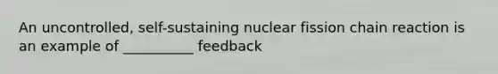 An uncontrolled, self-sustaining nuclear fission chain reaction is an example of __________ feedback