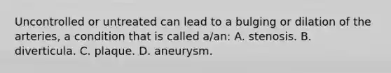 Uncontrolled or untreated can lead to a bulging or dilation of the arteries, a condition that is called a/an: A. stenosis. B. diverticula. C. plaque. D. aneurysm.