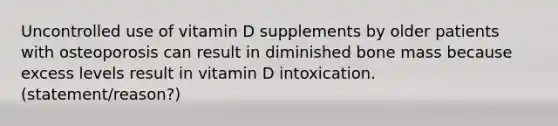 Uncontrolled use of vitamin D supplements by older patients with osteoporosis can result in diminished bone mass because excess levels result in vitamin D intoxication. (statement/reason?)