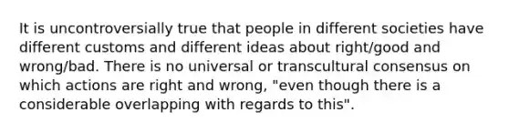 It is uncontroversially true that people in different societies have different customs and different ideas about right/good and wrong/bad. There is no universal or transcultural consensus on which actions are right and wrong, "even though there is a considerable overlapping with regards to this".