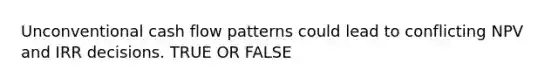 Unconventional cash flow patterns could lead to conflicting NPV and IRR decisions. TRUE OR FALSE