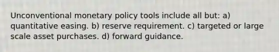 Unconventional monetary policy tools include all but: a) quantitative easing. b) reserve requirement. c) targeted or large scale asset purchases. d) forward guidance.