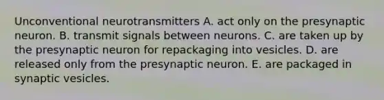 Unconventional neurotransmitters A. act only on the presynaptic neuron. B. transmit signals between neurons. C. are taken up by the presynaptic neuron for repackaging into vesicles. D. are released only from the presynaptic neuron. E. are packaged in synaptic vesicles.