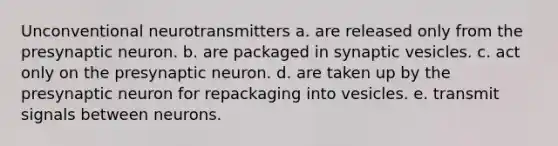 Unconventional neurotransmitters a. are released only from the presynaptic neuron. b. are packaged in synaptic vesicles. c. act only on the presynaptic neuron. d. are taken up by the presynaptic neuron for repackaging into vesicles. e. transmit signals between neurons.