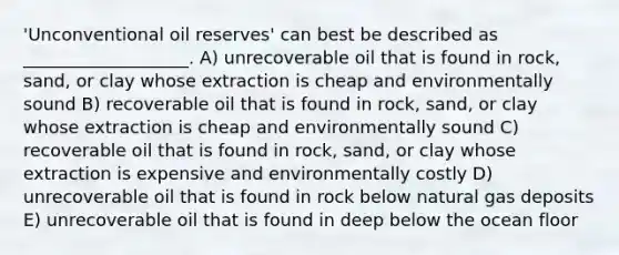 'Unconventional oil reserves' can best be described as ___________________. A) unrecoverable oil that is found in rock, sand, or clay whose extraction is cheap and environmentally sound B) recoverable oil that is found in rock, sand, or clay whose extraction is cheap and environmentally sound C) recoverable oil that is found in rock, sand, or clay whose extraction is expensive and environmentally costly D) unrecoverable oil that is found in rock below natural gas deposits E) unrecoverable oil that is found in deep below the ocean floor