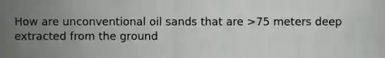 How are unconventional oil sands that are >75 meters deep extracted from the ground