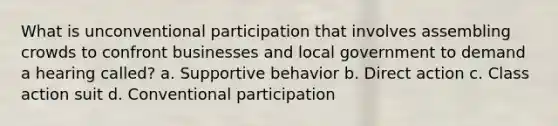 What is unconventional participation that involves assembling crowds to confront businesses and local government to demand a hearing called? a. Supportive behavior b. Direct action c. Class action suit d. Conventional participation