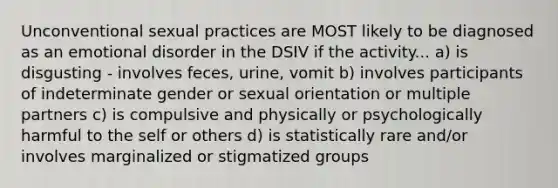 Unconventional sexual practices are MOST likely to be diagnosed as an emotional disorder in the DSIV if the activity... a) is disgusting - involves feces, urine, vomit b) involves participants of indeterminate gender or sexual orientation or multiple partners c) is compulsive and physically or psychologically harmful to the self or others d) is statistically rare and/or involves marginalized or stigmatized groups