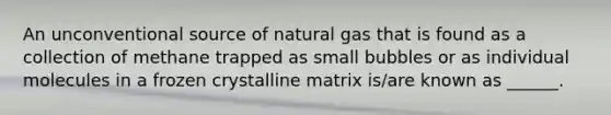 An unconventional source of natural gas that is found as a collection of methane trapped as small bubbles or as individual molecules in a frozen crystalline matrix is/are known as ______.