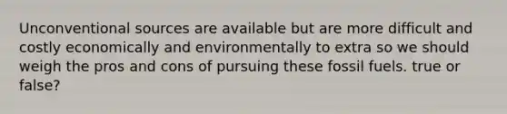 Unconventional sources are available but are more difficult and costly economically and environmentally to extra so we should weigh the pros and cons of pursuing these fossil fuels. true or false?