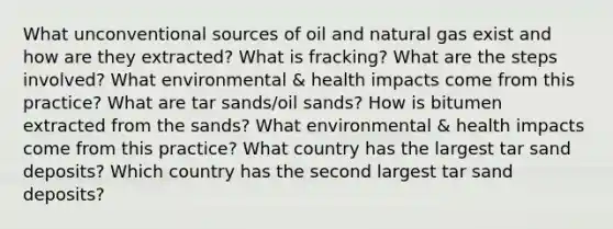 What unconventional sources of oil and natural gas exist and how are they extracted? What is fracking? What are the steps involved? What environmental & health impacts come from this practice? What are tar sands/oil sands? How is bitumen extracted from the sands? What environmental & health impacts come from this practice? What country has the largest tar sand deposits? Which country has the second largest tar sand deposits?