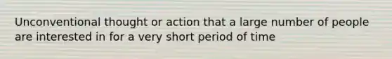 Unconventional thought or action that a large number of people are interested in for a very short period of time