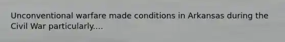 Unconventional warfare made conditions in Arkansas during the Civil War particularly....