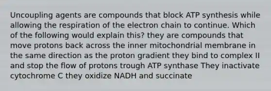 Uncoupling agents are compounds that block ATP synthesis while allowing the respiration of the electron chain to continue. Which of the following would explain this? they are compounds that move protons back across the inner mitochondrial membrane in the same direction as the proton gradient they bind to complex II and stop the flow of protons trough ATP synthase They inactivate cytochrome C they oxidize NADH and succinate