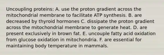 Uncoupling proteins: A. use the proton gradient across the mitochondrial membrane to facilitate ATP synthesis. B. are decreased by thyroid hormones C. dissipate the proton gradient across the mitochondrial membrane to generate heat. D. are present exclusively in brown fat. E. uncouple fatty acid oxidation from glucose oxidation in mitochondria. F. are essential for maintaining body temperature in mammals.