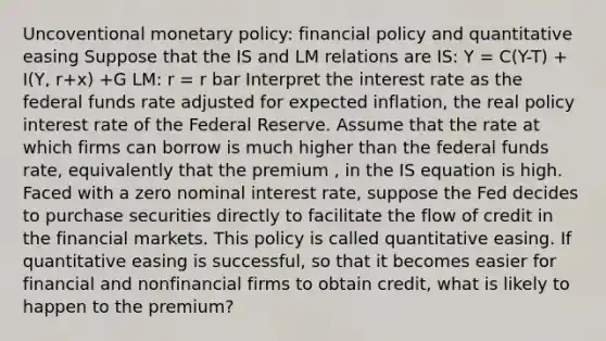 Uncoventional monetary​ policy: financial policy and quantitative easing Suppose that the IS and LM relations are IS: Y = C(Y-T) + I(Y, r+x) +G LM: r = r bar Interpret the interest rate as the federal funds rate adjusted for expected​ inflation, the real policy interest rate of the Federal Reserve. Assume that the rate at which firms can borrow is much higher than the federal funds​ rate, equivalently that the premium ​, in the IS equation is high. Faced with a zero nominal interest​ rate, suppose the Fed decides to purchase securities directly to facilitate the flow of credit in the financial markets. This policy is called quantitative easing. If quantitative easing is​ successful, so that it becomes easier for financial and nonfinancial firms to obtain​ credit, what is likely to happen to the​ premium?