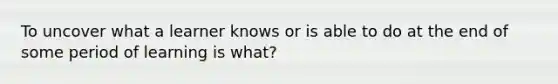 To uncover what a learner knows or is able to do at the end of some period of learning is what?