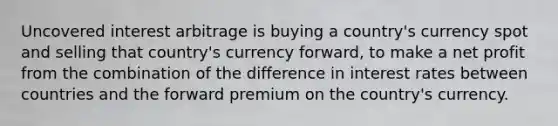 Uncovered interest arbitrage is buying a country's currency spot and selling that country's currency forward, to make a net profit from the combination of the difference in interest rates between countries and the forward premium on the country's currency.