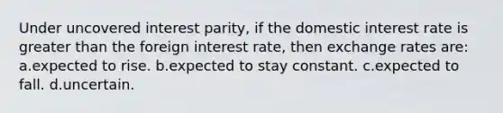 Under uncovered interest parity, if the domestic interest rate is greater than the foreign interest rate, then exchange rates are: a.expected to rise. b.expected to stay constant. c.expected to fall. d.uncertain.