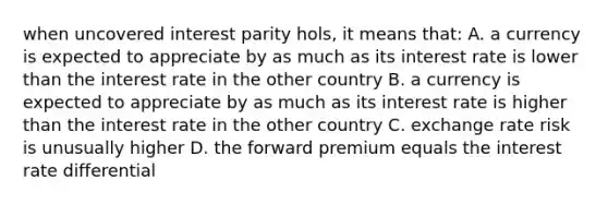 when uncovered interest parity hols, it means that: A. a currency is expected to appreciate by as much as its interest rate is lower than the interest rate in the other country B. a currency is expected to appreciate by as much as its interest rate is higher than the interest rate in the other country C. exchange rate risk is unusually higher D. the forward premium equals the interest rate differential