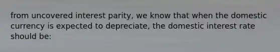 from uncovered interest parity, we know that when the domestic currency is expected to depreciate, the domestic interest rate should be: