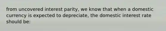 from uncovered interest parity, we know that when a domestic currency is expected to depreciate, the domestic interest rate should be: