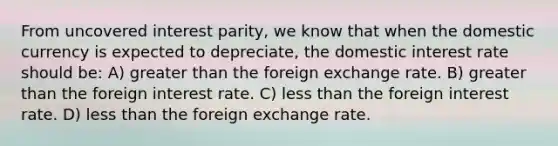 From uncovered interest parity, we know that when the domestic currency is expected to depreciate, the domestic interest rate should be: A) greater than the foreign exchange rate. B) greater than the foreign interest rate. C) less than the foreign interest rate. D) less than the foreign exchange rate.