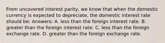 From uncovered interest parity, we know that when the domestic currency is expected to depreciate, the domestic interest rate should be: Answers: A. less than the foreign interest rate. B. greater than the foreign interest rate. C. less than the foreign exchange rate. D. greater than the foreign exchange rate.