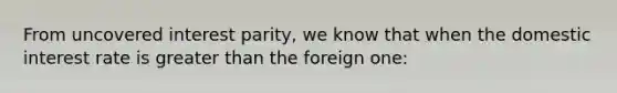 From uncovered interest parity, we know that when the domestic interest rate is greater than the foreign one: