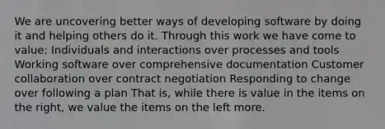 We are uncovering better ways of developing software by doing it and helping others do it. Through this work we have come to value: Individuals and interactions over processes and tools Working software over comprehensive documentation Customer collaboration over contract negotiation Responding to change over following a plan That is, while there is value in the items on the right, we value the items on the left more.