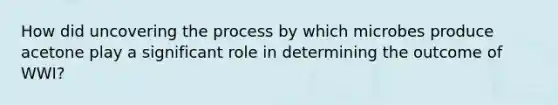 How did uncovering the process by which microbes produce acetone play a significant role in determining the outcome of WWI?