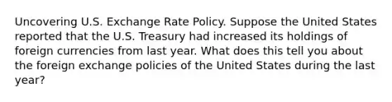 Uncovering U.S. Exchange Rate Policy. Suppose the United States reported that the U.S. Treasury had increased its holdings of foreign currencies from last year. What does this tell you about the foreign exchange policies of the United States during the last​ year?