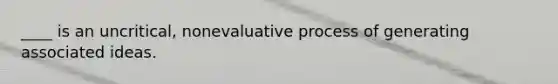 ____ is an uncritical, nonevaluative process of generating associated ideas.