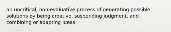 an uncritical, non-evaluative process of generating possible solutions by being creative, suspending judgment, and combining or adapting ideas