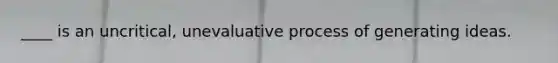 ____ is an uncritical, unevaluative process of generating ideas.