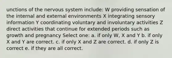 unctions of the nervous system include: W providing sensation of the internal and external environments X integrating sensory information Y coordinating voluntary and involuntary activities Z direct activities that continue for extended periods such as growth and pregnancy Select one: a. if only W, X and Y b. if only X and Y are correct. c. if only X and Z are correct. d. if only Z is correct e. if they are all correct.