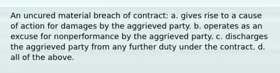 An uncured material breach of contract: a. gives rise to a cause of action for damages by the aggrieved party. b. operates as an excuse for nonperformance by the aggrieved party. c. discharges the aggrieved party from any further duty under the contract. d. all of the above.