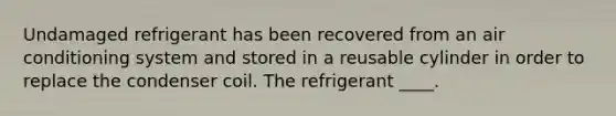 Undamaged refrigerant has been recovered from an air conditioning system and stored in a reusable cylinder in order to replace the condenser coil. The refrigerant ____.