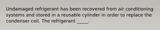 Undamaged refrigerant has been recovered from air conditioning systems and stored in a reusable cylinder in order to replace the condenser coil. The refrigerant _____.