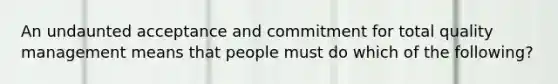 An undaunted acceptance and commitment for total quality management means that people must do which of the following?