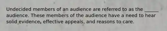 Undecided members of an audience are referred to as the ______ audience. These members of the audience have a need to hear solid evidence, effective appeals, and reasons to care.