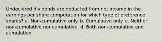 Undeclared dividends are deducted from net income in the earnings per share computation for which type of preference shares? a. Non-cumulative only. b. Cumulative only. c. Neither non-cumulative nor cumulative. d. Both non-cumulative and cumulative.